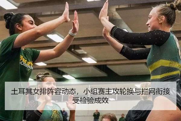 土耳其女排阵容动态，小组赛主攻轮换与拦网衔接受检验成效