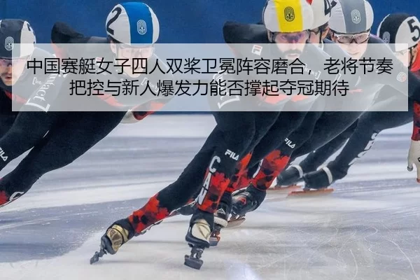 中国赛艇女子四人双桨卫冕阵容磨合，老将节奏把控与新人爆发力能否撑起夺冠期待